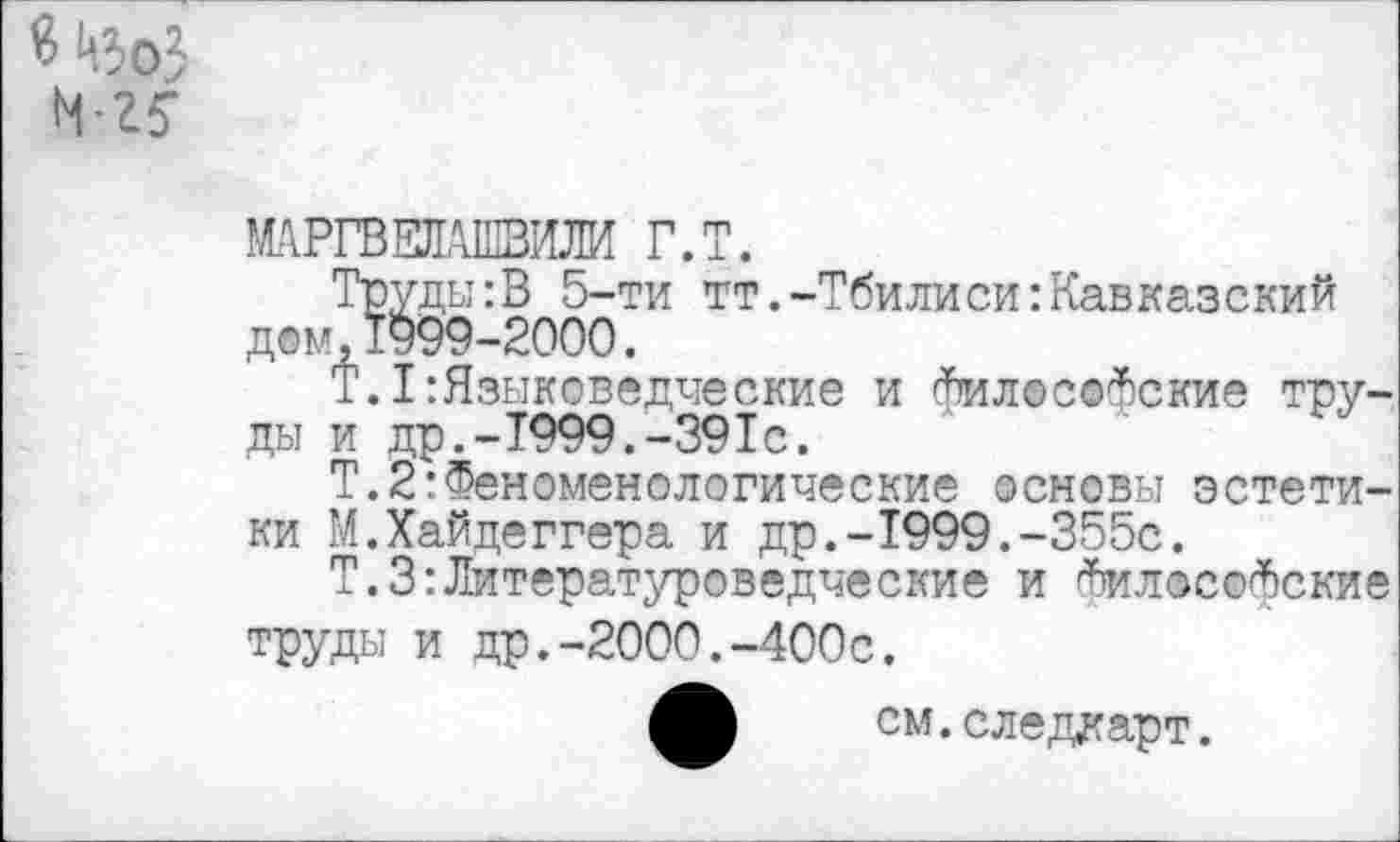 ﻿М>оЗ
1-25-
МАРГВЕЛАШВИЛИ Г.Т.
Труды:В 5-ти тт.-Тбилиси:Кавказский дом,1999-2000.
Т.I:Языковедческие и Философские труды и др,-Т999.-391с.
Т.2:Феноменологические основы эстетики М.Хайдеггера и др.-1999.-355с.
Т.З:Литературоведческие и Философские труды и др.-2000.-400с.
см.следдарт.